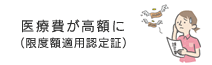 医療費が高額に（限度額適用認定証）